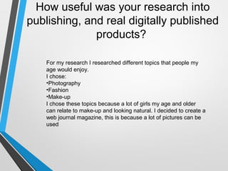 How useful was your research into
publishing, and real digitally published
products?
For my research I researched different topics that people my
age would enjoy.
I chose:
•Photography
•Fashion
•Make-up
I chose these topics because a lot of girls my age and older
can relate to make-up and looking natural. I decided to create a
web journal magazine, this is because a lot of pictures can be
used
 