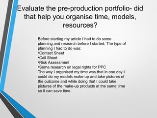 Evaluate the pre-production portfolio- did
that help you organise time, models,
resources?
Before starting my article I had to do some
planning and research before I started, The type of
planning I had to do was:
•Contact Sheet
•Call Sheet
•Risk Assessment
•Some research on legal rights for PPC
The way I organised my time was that in one day I
could do my models make-up and take pictures of
the outcome and while doing that I could take
pictures of the make-up products at the same time
so it can save time.
 