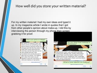 How well did you store your written material?
For my written material I had my own ideas and typed it
up. In my magazine article I wrote in quotes that I got
from other people’s opinion about make-up. I did this by
interviewing the person through my phone then screen
grabbing it for proof.
 