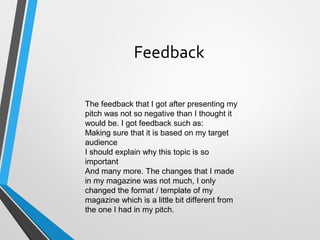 Feedback
The feedback that I got after presenting my
pitch was not so negative than I thought it
would be. I got feedback such as:
Making sure that it is based on my target
audience
I should explain why this topic is so
important
And many more. The changes that I made
in my magazine was not much, I only
changed the format / template of my
magazine which is a little bit different from
the one I had in my pitch.
 