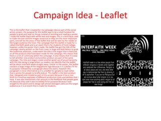 Campaign Idea - Leaflet
This is the leaflet that I created for my campaign idea as part of the social
action project, the purpose for this leaflet was to be a small handout for
people to grab and read on the go instead of standing and reading a poster.
I made the leaflet black with white text and images, this is a technique used
to make the text and the images stand out as they are the most important
parts, and will be the areas of the leaflet that will be seen by the reader or
the target audience the most. The campaign that this leaflet is made for is
called Interfaith week and is an event that is for students of York College,
however unlike the poster that I made, the leaflet has got the title of the
campaign clearly written on the front cover in large and bold letters to grab
the audiences attention, underneath the title is the slogan that is featured
on all the products that have been made for the campaign, this means that
there is a lot of continuity within the campaign, it also means that it is easy
to tell whether one product and another product are part of the same
campaign. The title and slogan create another good use of visual hierarchy
with the title being in large letters so readers can identify that the leaflet
will be about interfaith week straight away. Similar to the poster, the leaflet
contains a large image of the megaphone logo because it is a perfect fir for
its purpose, followed by a paragraph about the event, however this
paragraph is more informative as it is a leaflet for people to read rather
than a poster for people to briefly look at. This leaflet is the best product
that I designed and created as part of this project because it has a nice
finish to it and has examples of different production tools and abilities that I
have. It was also mentioned a fair amount in the feedback that people gave
me because they said it was incredibly fit for purpose because it was
straight to the point and its design will attract teenagers who are the target
audience as it is an event that is made for students.
 
