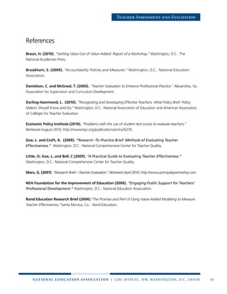 11n at ion a l e duc at ion a sso c i at ion | 1201 16th St., NW, Washington, D.C. 2 0 0 3 6
Teacher Assessment and Evaluation
References
Braun, H. (2010). “Getting Value Out of Value-Added: Report of a Workshop.” Washington, D.C.: The
National Academies Press.
Brookhart, S. (2009). “Accountability Policies and Measures.” Washington, D.C.: National Education
Association.
Danielson, C. and McGreal, T. (2000). “Teacher Evaluation to Enhance Professional Practice.” Alexandria, Va.:
Association for Supervision and Curriculum Development.
Darling-Hammond, L. (2010). “Recognizing and Developing Effective Teachers: What Policy Brief: Policy
Makers Should Know and Do.” Washington, D.C.: National Association of Education and American Association
of Colleges for Teacher Evaluation.
Economic Policy Institute (2010). “Problems with the use of student test scores to evaluate teachers.”
Retrieved August 2010, http://www/epi.org/publications/entry/6276.
Goe, L. and Croft, A. (2009). “Research -To-Practice Brief: Methods of Evaluating Teacher
Effectiveness.” Washington, D.C.: National Comprehensive Center for Teacher Quality.
Little, O; Goe, L, and Bell, C (2009). “A Practical Guide to Evaluating Teacher Effectiveness.”
Washington, D.C.: National Comprehensive Center for Teacher Quality.
Marx, G. (2007). “Research Brief—Teacher Evaluation.” Retrieved April 2010, http://www.principalspartneship.com.
NEA Foundation for the Improvement of Education (2000). “Engaging Public Support for Teachers’
Professional Development.” Washington, D.C.: National Education Association.
Rand Education Research Brief (2004).“The Promise and Peril of Using Value-Added Modeling to Measure
Teacher Effectiveness.”Santa Monica, Ca.: Rand Education.
 