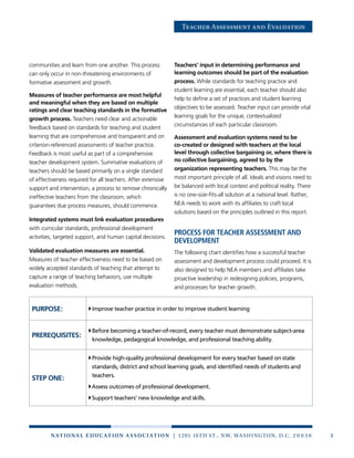 3n at ion a l e duc at ion a sso c i at ion | 1201 16th St., NW, Washington, D.C. 2 0 0 3 6
Teacher Assessment and Evaluation
communities and learn from one another. This process
can only occur in non-threatening environments of
formative assessment and growth.
Measures of teacher performance are most helpful
and meaningful when they are based on multiple
ratings and clear teaching standards in the formative
growth process. Teachers need clear and actionable
feedback based on standards for teaching and student
learning that are comprehensive and transparent and on
criterion-referenced assessments of teacher practice.
Feedback is most useful as part of a comprehensive
teacher development system. Summative evaluations of
teachers should be based primarily on a single standard
of effectiveness required for all teachers. After extensive
support and intervention, a process to remove chronically
ineffective teachers from the classroom, which
guarantees due process measures, should commence.
Integrated systems must link evaluation procedures
with curricular standards, professional development
activities, targeted support, and human capital decisions.
Validated evaluation measures are essential.
Measures of teacher effectiveness need to be based on
widely accepted standards of teaching that attempt to
capture a range of teaching behaviors, use multiple
evaluation methods.
Teachers’ input in determining performance and
learning outcomes should be part of the evaluation
process. While standards for teaching practice and
student learning are essential, each teacher should also
help to define a set of practices and student learning
objectives to be assessed. Teacher input can provide vital
learning goals for the unique, contextualized
circumstances of each particular classroom.
Assessment and evaluation systems need to be
co-created or designed with teachers at the local
level through collective bargaining or, where there is
no collective bargaining, agreed to by the
organization representing teachers. This may be the
most important principle of all. Ideals and visions need to
be balanced with local context and political reality. There
is no one-size-fits-all solution at a national level. Rather,
NEA needs to work with its affiliates to craft local
solutions based on the principles outlined in this report.
Process for teacher assessment and
development
The following chart identifies how a successful teacher
assessment and development process could proceed. It is
also designed to help NEA members and affiliates take
proactive leadership in redesigning policies, programs,
and processes for teacher growth.
PURPOSE: Improve teacher practice in order to improve student learning
PREREQUISITES:
Before becoming a teacher-of-record, every teacher must demonstrate subject-area
knowledge, pedagogical knowledge, and professional teaching ability.
STEP ONE:
Provide high-quality professional development for every teacher based on state
standards, district and school learning goals, and identified needs of students and
teachers.
Assess outcomes of professional development.
Support teachers’ new knowledge and skills.
 