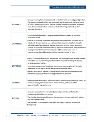 4 n at ion a l e duc at ion a sso c i at ion | 1201 16th St., NW, Washington, D.C. 2 0 0 3 6
Teacher Assessment and Evaluation
STEP TWO:
Conduct ongoing, formative assessments of teachers’ skills, knowledge, and practices.
The assessments should inform teacher growth and development. Assessments may
be conducted by administrators, mentors, coaches, teachers themselves, or teachers’
peers. Criteria should include evidence of student learning and feedback from
parents and students.
STEP THREE:
Provide individual and school wide professional education based on formative
assessment results.
If results of formative assessments are positive, then professional education should
include self-directed learning and professional development. Ideally, it should be
offered as part of a professional learning community or other supportive system.
If results of formative assessments identify significant shortcomings, then professional
development and intensive intervention should focus on areas in need of
improvement and should be sustained for a significant period of time.
STEP FOUR:
Conduct summative evaluation of each teacher. This should be done at relatively frequent
intervals for new or probationary teachers and less frequently for non-probationary
continuing contract teachers.
Summative assessments of a particular teacher may become optional if formative
assessments of that teacher remain positive over a reasonable period.
Teachers who need to improve to meet quality standards should receive intensive
intervention, support, and individualized professional development.
STEP FIVE:
Implement evaluation results. Inform teachers of evaluation results and the impact on
continued employment status, tenure, license renewal, and career ladder
opportunities for high performers.
STEP SIX:
Conduct a comprehensive internal and external examination of the teacher
evaluation and development process.
The school and district should conduct the examination in partnership with teachers
and their representatives.
The purpose is to identify workforce needs and support ongoing professional
development.
 