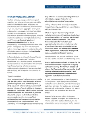 7n at ion a l e duc at ion a sso c i at ion | 1201 16th St., NW, Washington, D.C. 2 0 0 3 6
Teacher Assessment and Evaluation
Focus on professional growth
Teachers’ continuous engagement in learning, skill
acquisition, and refinements to practice is essential for
meeting student learning needs. Assessment and
evaluation are crucial for determining whether teachers
are, in fact, acquiring and applying the content, skills,
and dispositions necessary to meet school and district
standards for student learning. Assessment and
evaluation are also essential for identifying any additional
or alternative professional learning that a teacher may
need. Therefore, professional growth and
assessment/evaluation should be seen as
complementary and integrally-related parts of the same
process. Developers of evaluation instruments and
systems increasingly recognize the wisdom and benefits
of designing evaluation processes that intentionally
foster and support teacher growth.
In Teacher Evaluation to Enhance Professional Practice
(Association for Supervision and Curriculum
Development, 2000), authors Danielson and McGreal
describe elements of evaluation systems that contribute
to professional learning: reflection on practice;
collaboration with colleagues; self-assessment and self-
directed inquiry; and participation in a community of
learners.
The authors conclude:
Some newly developed evaluation systems require
that teachers conduct a self-assessment, establish
professional growth goals, and participate in a
study group with colleagues to pursue a topic of
common interest….Then, in addition to classroom
observations, teachers are asked to submit evidence
of their professional skill in the form of planning
documents, samples of student work (with a
commentary), and other elements of their
professionalism (such as parent communication,
contributions to the school and district, etc.)
Assembling and selecting these documents requires
deep reflection on practice; describing them to an
administrator engages the teacher and
administrator in professional conversation.
Similarly, in Research Brief—Teacher Evaluation (The
Principals’ Partnership, May 2007), Gary Marx of Eastern
Michigan University notes:
Efforts to improve the technical quality of
evaluation systems over the past two decades have
not produced evidence of improved teaching and
increased student achievement. Thus, newer
thinking treats teacher evaluation as an
organizational problem that includes improving
school climate, having the principal become an
instructional leader, and building links between
school improvement, professional development,
teacher evaluation and student learning.
Marx recommends that principals interested in robust
and useful teacher evaluations take the following action:
Assess school culture and climate to ensure that the
evaluation environment is supportive of ongoing
professional learning. The literature cites school
cultures that focus on teaching and learning for all
students, collaboration among teachers, and
teacher reflective practice as characteristics of
supportive evaluation environments.
In 2000, the NEA Foundation for the Improvement of
Education issued a report stating that schools where
teachers focus on student work, interact with colleagues
to plan how to improve their teaching, and continuously
bring new skills and knowledge to bear on their practice
are also schools that produce the best results for
children.
Because of NEA’s access to millions of classroom
teachers, supporters in Congress, and affiliates that can
influence policy at the local and state levels, it is in a
unique position to promote models of teacher evaluation
 