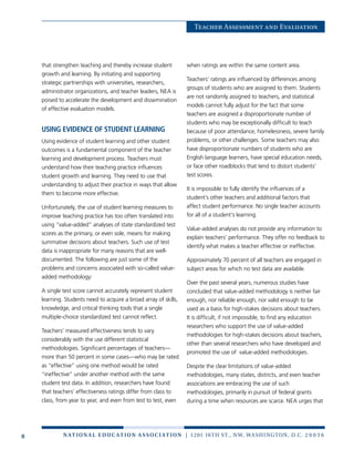 8 n at ion a l e duc at ion a sso c i at ion | 1201 16th St., NW, Washington, D.C. 2 0 0 3 6
Teacher Assessment and Evaluation
that strengthen teaching and thereby increase student
growth and learning. By initiating and supporting
strategic partnerships with universities, researchers,
administrator organizations, and teacher leaders, NEA is
poised to accelerate the development and dissemination
of effective evaluation models.
Using evidence of student learning
Using evidence of student learning and other student
outcomes is a fundamental component of the teacher
learning and development process. Teachers must
understand how their teaching practice influences
student growth and learning. They need to use that
understanding to adjust their practice in ways that allow
them to become more effective.
Unfortunately, the use of student learning measures to
improve teaching practice has too often translated into
using “value-added” analyses of state standardized test
scores as the primary, or even sole, means for making
summative decisions about teachers. Such use of test
data is inappropriate for many reasons that are well-
documented. The following are just some of the
problems and concerns associated with so-called value-
added methodology:
A single test score cannot accurately represent student
learning. Students need to acquire a broad array of skills,
knowledge, and critical thinking tools that a single
multiple-choice standardized test cannot reflect.
Teachers’ measured effectiveness tends to vary
considerably with the use different statistical
methodologies. Significant percentages of teachers—
more than 50 percent in some cases—who may be rated
as “effective” using one method would be rated
“ineffective” under another method with the same
student test data. In addition, researchers have found
that teachers’ effectiveness ratings differ from class to
class, from year to year, and even from test to test, even
when ratings are within the same content area.
Teachers’ ratings are influenced by differences among
groups of students who are assigned to them. Students
are not randomly assigned to teachers, and statistical
models cannot fully adjust for the fact that some
teachers are assigned a disproportionate number of
students who may be exceptionally difficult to teach
because of poor attendance, homelessness, severe family
problems, or other challenges. Some teachers may also
have disproportionate numbers of students who are
English language learners, have special education needs,
or face other roadblocks that tend to distort students’
test scores.
It is impossible to fully identify the influences of a
student’s other teachers and additional factors that
affect student performance. No single teacher accounts
for all of a student’s learning.
Value-added analyses do not provide any information to
explain teachers’ performance. They offer no feedback to
identify what makes a teacher effective or ineffective.
Approximately 70 percent of all teachers are engaged in
subject areas for which no test data are available.
Over the past several years, numerous studies have
concluded that value-added methodology is neither fair
enough, nor reliable enough, nor valid enough to be
used as a basis for high-stakes decisions about teachers.
It is difficult, if not impossible, to find any education
researchers who support the use of value-added
methodologies for high-stakes decisions about teachers,
other than several researchers who have developed and
promoted the use of value-added methodologies.
Despite the clear limitations of value-added
methodologies, many states, districts, and even teacher
associations are embracing the use of such
methodologies, primarily in pursuit of federal grants
during a time when resources are scarce. NEA urges that
 