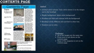 CONTENTS PAGE
Applied:
 Limited colour scheme. (only colour shown is in the images
and in the heading).
 Simple background. (plain white background).
 Numbers are bold and contrast with the background.
 Heading is bold, different size and font to other text.
 Numbers are in order.
Challenges:
 All of the images are the same size.
 Front cover is not shown on the
contents page.
 Name of the magazine is not on the
contents page.
 