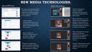 NEW MEDIA TECHNOLOGIES.
QuarkXPress: Adobe Photoshop:
To create my contents page I
used the text box to create 3
columns to divide the page,
I also created a heading to
put my title in.
I then added a
background colour to my
heading box and began to
add in subheadings in the
first column.
Then I imported
relevant images like on
my plan to add more
detail to the page.
Finally I completed my
contents page by adding in
all my text and images into
the appropriate columns.
At first I decided to
create a full fill
background and import
my chosen image for the
front cover.
Then I decided to use my
picture as my background
image, I then inserted a
heading, making sure the
font was unique and began
to add my headings in.
Then I changed the image
again so it was not
stretched out, finished my
headings and added a
barcode in the bottom
corner.
Finally I adjusted the angle
of all my cover lines and
added a price tag at the
bottom.
 