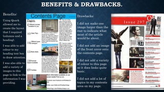 BENEFITS & DRAWBACKS.
Benefits:
Using Quark
allowed me to
create the layout
that I required
(columns and a
heading).
I was able to add
colour to my
heading text box
to draw attention.
I was also able to
add a variety of
images to this
page to link to the
information I was
providing.
Drawbacks:
I did not make one
image larger than the
rest to indicate what
most of the article
would be about.
I did not add an image
of the front cover onto
the contents page.
I did not add a variety
of colour to this page
so it does looks quite
basic.
I did not add a lot of
topics to my contents
area on my page.
 