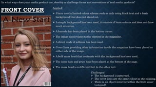 FRONT COVER
Applied:
 I have used a limited colour scheme such as only using black text and a basic
background that does not stand out.
 A simple background has been used, it consists of basic colours and does not draw
much attention.
 A barcode has been placed in the bottom corner.
 The image used relates to the content in the magazine.
 A direct mode of address has been used.
 Cover lines providing other information inside the magazine have been placed on
either side of the image.
 A bold mass head that contrasts with the background has been used.
 The issue date and price have been placed at the bottom of the page.
 The mass head is a different font to the other text.
Challenges:
 The background is patterned.
 The cover lines are the same colour as the heading.
 There is an object involved within the front cover
(notepad).
In what ways does your media product use, develop or challenge forms and conventions of real media products?
 