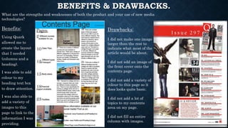 BENEFITS & DRAWBACKS.
Benefits:
Using Quark
allowed me to
create the layout
that I needed
(columns and a
heading).
I was able to add
colour to my
heading text box
to draw attention.
I was also able to
add a variety of
images to this
page to link to the
information I was
providing.
Drawbacks:
I did not make one image
larger than the rest to
indicate what most of the
article would be about.
I did not add an image of
the front cover onto the
contents page.
I did not add a variety of
colour to this page so it
does looks quite basic.
I did not add a lot of
topics to my contents
area on my page.
I did not fill an entire
column with images.
What are the strengths and weaknesses of both the product and your use of new media
technologies?
 