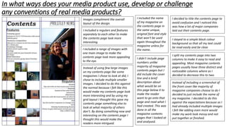 In what ways does your media product use, develop or challenge
any conventions of real media products?
Images compliment the overall
layout of the design.
I included a regulars and features
separately to each other to make
the contents page look more
interesting.
I included the name
of my magazine on
the contents page in
the same unique,
original font and style
that won’t be used
again throughout the
magazine unless for
the name.I included a range of images with
one main image to make the
contents page look more appealing
to the eye.
I decided to title the contents page to
avoid confusion and I noticed this
was how a lot of major companies
laid out their contents page.
I stayed to a simple block colour
background so that all my text could
be read easily and be clear.
I split my contents page into two
columns to make it easy to read and
appealing. Most magazine contents
pages usually have three distinct and
noticeable columns where as I
decided to decrease this to two.
I didn’t include page
numbers unlike
majority of magazine
contents pages but I
did include the cover
line and a brief
description about
what would be on
this page below it to
make the reader
want to go onto that
page and read what I
had created. This was
done in all the
magazine contents
pages that I looked at
and analysed.
Instead of including a screenshot of
the front cover like majority of
magazine companies choose to do I
decided to just include the name of
my magazine. I decided to do this
against the expectations because as I
had already included multiple images
I felt like adding even more would
make my work look messy and not
put together or finished.
Instead of using few large images
on my contents page like some
magazines I chose to look at did, I
chose to include multiple smaller
images. I decided to do this against
the normal because I felt like this
would make my contents page look
more interesting and by using my
grid layout I thought this gave my
contents page something else to
look at what majority of others
don’t. By doing something new and
interesting on the contents page I
thought this would make the
readers more intrigued.
 
