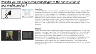 How did you use new media technologies in the construction of
your media product?
Photoshop
I used Photoshop in order to create my front cover. Tools I used in Photoshop were the text, colour
picker, and importing a image. Overall I found Photoshop fairly straight forward when creating this
front cover. I found it easy to navigate my way around and also I thought it was easy to use and
place some of my work exactly where I wanted to. I found Photoshop easier to use than
QuarkXPress and I am more pleased with my outcome that was created in Photoshop rather than
the one created in QuarkXPress. I think the front cover I created on Photoshop looked more
professional and put to together than what I created in QuarkXPress. I tried to use a range of
different tools and techniques in Photoshop and overall I am very pleased with the front cover that
I managed to create.
QuarkXPress
I used QuarkXPress to create my contents page of my college magazine. I learnt a range of different
techniques in this software such as how to draw a picture exactly where I wanted my image to go,
how to import my images and place them exactly where I wanted them to go. Also I learnt how to
adjust and personalise my fonts that I used. I also learnt how to input guide margin lines so lay out
my work as neatly and as organised as possible. Overall I am not so pleased with my overall
outcome of my work that has been created in QuarkXPress because I feel that it looks unfinished. I
preferred working in Photoshop over QuarkXPress for multiple reasons such as I thought it was
easier to use and I could do more of what I wanted as I thought that QuarkXPress was much more
confusing.
 