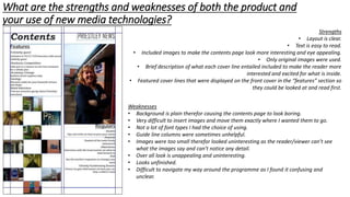 What are the strengths and weaknesses of both the product and
your use of new media technologies?
Strengths
• Layout is clear.
• Text is easy to read.
• Included images to make the contents page look more interesting and eye appealing.
• Only original images were used.
• Brief description of what each cover line entailed included to make the reader more
interested and excited for what is inside.
• Featured cover lines that were displayed on the front cover in the “features” section so
they could be looked at and read first.
Weaknesses
• Background is plain therefor causing the contents page to look boring.
• Very difficult to insert images and move them exactly where I wanted them to go.
• Not a lot of font types I had the choice of using.
• Guide line columns were sometimes unhelpful.
• Images were too small therefor looked uninteresting as the reader/viewer can’t see
what the images say and can’t notice any detail.
• Over all look is unappealing and uninteresting.
• Looks unfinished.
• Difficult to navigate my way around the programme as I found it confusing and
unclear.
 