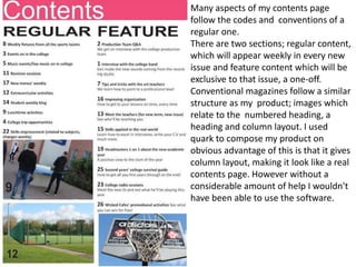 Many aspects of my contents page
follow the codes and conventions of a
regular one.
There are two sections; regular content,
which will appear weekly in every new
issue and feature content which will be
exclusive to that issue, a one-off.
Conventional magazines follow a similar
structure as my product; images which
relate to the numbered heading, a
heading and column layout. I used
quark to compose my product on
obvious advantage of this is that it gives
column layout, making it look like a real
contents page. However without a
considerable amount of help I wouldn't
have been able to use the software.
 