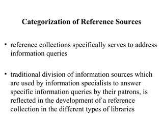 Categorization of Reference Sources
• reference collections specifically serves to address
information queries
• traditional division of information sources which
are used by information specialists to answer
specific information queries by their patrons, is
reflected in the development of a reference
collection in the different types of libraries
 