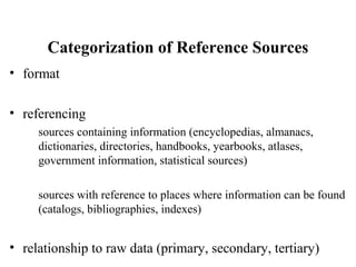 Categorization of Reference Sources
• format
• referencing
sources containing information (encyclopedias, almanacs,
dictionaries, directories, handbooks, yearbooks, atlases,
government information, statistical sources)
sources with reference to places where information can be found
(catalogs, bibliographies, indexes)
• relationship to raw data (primary, secondary, tertiary)
 