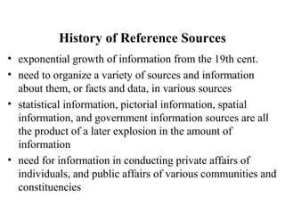 History of Reference Sources
• exponential growth of information from the 19th cent.
• need to organize a variety of sources and information
about them, or facts and data, in various sources
• statistical information, pictorial information, spatial
information, and government information sources are all
the product of a later explosion in the amount of
information
• need for information in conducting private affairs of
individuals, and public affairs of various communities and
constituencies
 