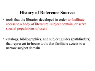 History of Reference Sources
• tools that the libraries developed in order to facilitate
access to a body of literature, subject domain, or serve
special populations of users
• catalogs, bibliographies, and subject guides (pathfinders)
that represent in-house tools that facilitate access to a
narrow subject domain
 