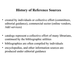 History of Reference Sources
• created by individuals or collective effort (committees,
editorial guidance), commercial sector (online vendors,
A&I services)
• catalogs represent a collective effort of many librarians,
continued by the bibliographic utilities
• bibliographies are often compiled by individuals
• encyclopedias, and other information sources are
produced under editorial guidance
 