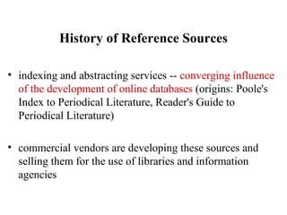 History of Reference Sources
• indexing and abstracting services -- converging influence
of the development of online databases (origins: Poole's
Index to Periodical Literature, Reader's Guide to
Periodical Literature)
• commercial vendors are developing these sources and
selling them for the use of libraries and information
agencies
 