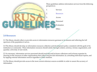 2.0 Resources
2.1 The library should collect or provide access to information resources germane to its mission and reflecting the full
spectrum of the population it serves.
2.2 The library should develop an information resources collection and development policy consistent with the goals of its
institution or community. These information resources should satisfy through content, currency, format, organization, and
quantity a diversity of user needs.
2.3 As necessary, information services personnel should reach beyond in-house collections and in-house expertise by
drawing on the resources of other organizations that collect and provide information, by consulting individual experts, and
by tapping external information sources regardless of their medium.
2.4 The library should provide access to the most current reference sources available in order to assure the accuracy of
information.
These guidelines address information services from the following
perspectives:
1. Services
2. Resources
3. Access
4. Personnel
5. Evaluation
6. Ethics
 