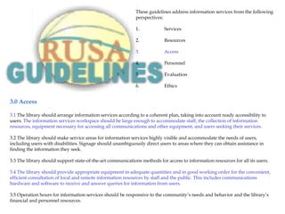 3.0 Access
3.1 The library should arrange information services according to a coherent plan, taking into account ready accessibility to
users. The information services workspace should be large enough to accommodate staff, the collection of information
resources, equipment necessary for accessing all communications and other equipment, and users seeking their services.
3.2 The library should make service areas for information services highly visible and accommodate the needs of users,
including users with disabilities. Signage should unambiguously direct users to areas where they can obtain assistance in
finding the information they seek.
3.3 The library should support state-of-the-art communications methods for access to information resources for all its users.
3.4 The library should provide appropriate equipment in adequate quantities and in good working order for the convenient,
efficient consultation of local and remote information resources by staff and the public. This includes communications
hardware and software to receive and answer queries for information from users.
3.5 Operation hours for information services should be responsive to the community’s needs and behavior and the library’s
financial and personnel resources.
These guidelines address information services from the following
perspectives:
1. Services
2. Resources
3. Access
4. Personnel
5. Evaluation
6. Ethics
 