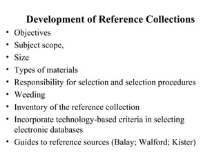 Development of Reference Collections
• Objectives
• Subject scope,
• Size
• Types of materials
• Responsibility for selection and selection procedures
• Weeding
• Inventory of the reference collection
• Incorporate technology-based criteria in selecting
electronic databases
• Guides to reference sources (Balay; Walford; Kister)
 