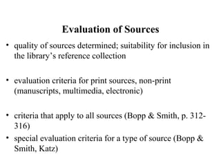 Evaluation of Sources
• quality of sources determined; suitability for inclusion in
the library’s reference collection
• evaluation criteria for print sources, non-print
(manuscripts, multimedia, electronic)
• criteria that apply to all sources (Bopp & Smith, p. 312-
316)
• special evaluation criteria for a type of source (Bopp &
Smith, Katz)
 