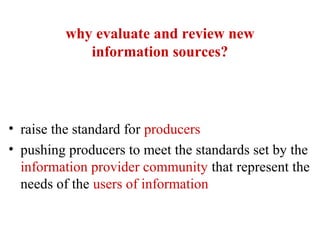 why evaluate and review new
information sources?
• raise the standard for producers
• pushing producers to meet the standards set by the
information provider community that represent the
needs of the users of information
 