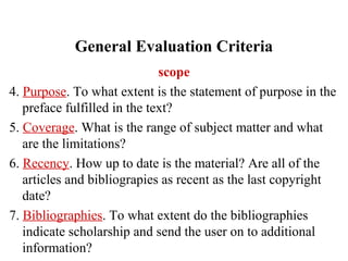 General Evaluation Criteria
scope
4. Purpose. To what extent is the statement of purpose in the
preface fulfilled in the text?
5. Coverage. What is the range of subject matter and what
are the limitations?
6. Recency. How up to date is the material? Are all of the
articles and bibliograpies as recent as the last copyright
date?
7. Bibliographies. To what extent do the bibliographies
indicate scholarship and send the user on to additional
information?
 