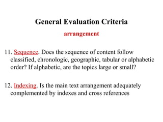 General Evaluation Criteria
arrangement
11. Sequence. Does the sequence of content follow
classified, chronologic, geographic, tabular or alphabetic
order? If alphabetic, are the topics large or small?
12. Indexing. Is the main text arrangement adequately
complemented by indexes and cross references
 