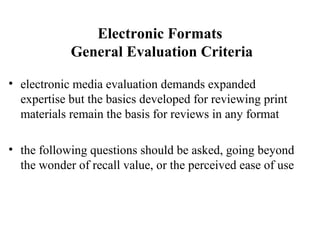 Electronic Formats
General Evaluation Criteria
• electronic media evaluation demands expanded
expertise but the basics developed for reviewing print
materials remain the basis for reviews in any format
• the following questions should be asked, going beyond
the wonder of recall value, or the perceived ease of use
 