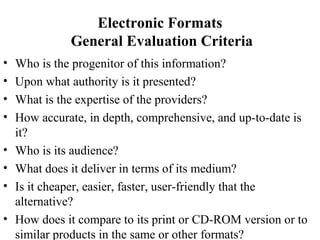 Electronic Formats
General Evaluation Criteria
• Who is the progenitor of this information?
• Upon what authority is it presented?
• What is the expertise of the providers?
• How accurate, in depth, comprehensive, and up-to-date is
it?
• Who is its audience?
• What does it deliver in terms of its medium?
• Is it cheaper, easier, faster, user-friendly that the
alternative?
• How does it compare to its print or CD-ROM version or to
similar products in the same or other formats?
 