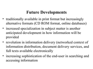 Future Developments
• traditionally available in print format but increasingly
alternative formats (CD ROM format, online databases)
• increased specialization in subject matter is another
anticipated development in how information will be
provided
• revolution in information delivery (networked context of
information distribution, document delivery services, and
full texts available electronically
• increasing sophistication of the end-user in searching and
accessing information
 