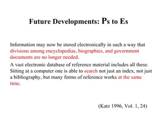 Future Developments: Ps to Es
Information may now be stored electronically in such a way that
divisions among encyclopedias, biographies, and government
documents are no longer needed.
A vast electronic database of reference material includes all these.
Sitting at a computer one is able to search not just an index, not just
a bibliography, but many forms of reference works at the same
time.
(Katz 1996, Vol. 1, 24)
 