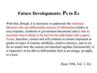 Future Developments: Ps to Es
With that, though, it is necessary to appreciate the reference
librarian who can differentiate sources of information (index or
encyclopedia, yearbook or government document) and is able to
ascertain what is likely to be best for the individual with a query.
Forms, therefore, remain and will continue to remain important as
guides to types of content, reliability, relative currency, and so on.
So no matter how the sources are bunched together electronically, it
is imperative to be able to differentiate fruit as an orange, an apple,
or a pear.
(Katz 1996, Vol. 1, 24)
 