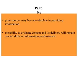 Ps to
Es
• print sources may become obsolete in providing
information
• the ability to evaluate content and its delivery will remain
crucial skills of information professionals
 