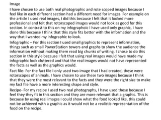 Image
I have chosen to use both real photographic and rote scoped images because I
feel like in each different section had a different need for images. For example on
the article I used real images, I did this because I felt that it looked more
professional and felt that rotorscoped images would not look as good for this
section. In contrast to this on my infographoic I have used only graphic, I have
done this because I think that this style fits better with the information and the
way that I wanted my infographic to look.
Infographic – For this section I used small graphics to represent information,
things such as small PowerStation towers and graphs to show the audience the
information without making them read big chunks of writing. I chose to do this
section in this style because I felt that using real images would have made my
infographic look cluttered and that the real images would not have represented
the facts as well as the graphics would.
Fact file- For the fact file I only used two image that I had created, these were
rotorscopes of animals. I have chosen to use these two images because I think
that they were the most relevant to the facts and they were the right size to make
my fact file have a more interesting shape and style.
Recipe- For my recipe I used two real photographs, I have used these because I
feel they they fit in this section and they are more relevant that a graphic. This is
because by using real images I could show what the food looked like, this could
not be achieved with a graphic as it would not be a realistic representation of the
food on the recipe.
 