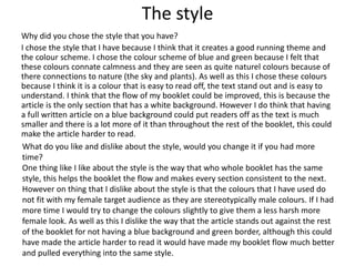 The style
Why did you chose the style that you have?
I chose the style that I have because I think that it creates a good running theme and
the colour scheme. I chose the colour scheme of blue and green because I felt that
these colours connate calmness and they are seen as quite naturel colours because of
there connections to nature (the sky and plants). As well as this I chose these colours
because I think it is a colour that is easy to read off, the text stand out and is easy to
understand. I think that the flow of my booklet could be improved, this is because the
article is the only section that has a white background. However I do think that having
a full written article on a blue background could put readers off as the text is much
smaller and there is a lot more of it than throughout the rest of the booklet, this could
make the article harder to read.
What do you like and dislike about the style, would you change it if you had more
time?
One thing like I like about the style is the way that who whole booklet has the same
style, this helps the booklet the flow and makes every section consistent to the next.
However on thing that I dislike about the style is that the colours that I have used do
not fit with my female target audience as they are stereotypically male colours. If I had
more time I would try to change the colours slightly to give them a less harsh more
female look. As well as this I dislike the way that the article stands out against the rest
of the booklet for not having a blue background and green border, although this could
have made the article harder to read it would have made my booklet flow much better
and pulled everything into the same style.
 