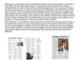 Although my article dose not fit completely with the style of my booklet it looks like a
real article. On the right hands side is a read article and on the left is my article, a
similarity that I can see is that both have white backgrounds. This is because it makes
the article much easier to read, it means that the reader dose not have to strain their
eyes to read it. This is a running theme through most written articles as people wont
read something if it is hard to see. As well as this another aspect that is similar is that
both articles use real images, this is because they better represent the subject that the
article is about. However not all articles chose to use real images, some chose to use
graphics, it usually depends on what the subject of the article is.
One thing that is very different about these two articles is the spacing of the words, in
my article there is lots of space around each word, in the other article all the words
are very close together and they are a lot smaller, this could be because the designer
of the article only had a certain amount of pages to fit the article onto and therefore
they had to make the text fit and look good, this could be why the two texts look s
different.
 