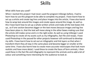 Skills
What skills have you used?
When I started this project I had never used the program InDesign before, I had to
learn how to use this program to be able to complete my project. I have learnt how to
set up a article and create tag lines and place images into the article, I have also learnt
how to wrap text around the images and create space around the image. As well as
this I have leant how to set up a whole written article and make all the text boxes link
up , so if one section becomes bigger or the text moves because images and tag line
have been place in, that the text will move along in the other boxes making sure that
the article still makes sense and is in the right order. As well as using InDesign I used
Photoshop to create all my assets such as my infographic, fact file and recipe, I have
used Photoshop in the passed for other projects however still continued to develop
my skills. I have learnt how to set out an infographic and link layers so that when I
transform them they all stay in the same place and become bigger or smaller at the
same time. I have also learnt how to create more accurate rotorscopes that look more
realistic and have more detail, I used these to create the faces of farm animals, I then
used these in the fact file and infographic to represent the animals and to add a bit of
colour and something more interesting for the audience to look at.
 