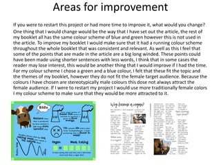 Areas for improvement
If you were to restart this project or had more time to improve it, what would you change?
One thing that I would change would be the way that I have set out the article, the rest of
my booklet all has the same colour scheme of blue and green however this is not used in
the article. To improve my booklet I would make sure that it had a running colour scheme
throughout the whole booklet that was consistent and relevant. As well as this I feel that
some of the points that are made in the article are a big long winded. These points could
have been made using shorter sentences with less words, I think that in some cases the
reader may lose interest, this would be another thing that I would improve if I had the time.
For my colour scheme I chose a green and a blue colour, I felt that these fit the topic and
the themes of my booklet, however they do not fit the female target audience. Because the
colours I have chosen are stereotypically male colours this dose not always attract the
female audience. If I were to restart my project I would use more traditionally female colors
I my colour scheme to make sure that they would be more attracted to it.
 