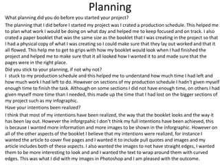 Planning
What planning did you do before you started your project?
The planning that I did before I started my project was I crated a production schedule. This helped me
to plan what work I would be doing on what day and helped me to keep focused and on track. I also
crated a paper booklet that was the same size as the booklet that I was creating in the project so that
I had a physical copy of what I was creating so I could make sure that they lay out worked and that it
all flowed. This help me to get to grips with how my booklet would look when I had finished the
project and helped me to make sure that it all looked how I wanted it to and made sure that the
pages were in the right place.
Did you stick to your planning, if not why not?
I stuck to my production schedule and this helped me to understand how much time I had left and
how much work I had left to do. However on sections of my production schedule I hadn't given myself
enough time to finish the task. Although on some sections I did not have enough time, on others I had
given myself more time than I needed, this made up the time that I had lost on the bigger sections of
my project such as my infographic.
Have your intentions been realized?
I think that most of my intentions have been realized, the way that the booklet looks and the way it
has been lay out. However the inforgrpahic I don’t think my full intentions have been achieved, this
is because I wanted more information and more images to be shown in the inforgraphic. However on
all of the other aspects of the booklet I believe that my intentions were realized, for instance I
wanted the article to cover five pages and I wanted it to include pull quotes and images and my
article includes both of these aspects. I also wanted the images to not have straight edges, I wanted
them to be more interesting to look and and I wanted the text to wrap around them with curved
edges. This was what I did with my images in Photoshop and I am pleased with the outcome.
 
