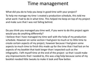 Time management
What did you do to help you keep in good time with your project?
To help me manage my time I created a production schedule, this told me
what work I had to do in what time. This helped me keep on top of my project
and make sure that I was not falling behind.
Do you think you managed you time well, if you were to do this project again
would you do anything differently?
I believe that I have managed my time well with the help of my production
schedule. However on some section I had given to much or to little time to
create certain aspects of my project, however because I had given some
aspects to much time to finish this made up for the time that I had lost on he
aspects of my booklet that took longer than I expected such as the
infographic. I left myself time at the end of the project so that I could make
any improvements that I needed to, this was a big help because some of my
booklet needed little tweaks to make it look and flow better.
 