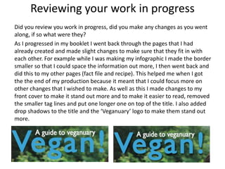 Reviewing your work in progress
Did you review you work in progress, did you make any changes as you went
along, if so what were they?
As I progressed in my booklet I went back through the pages that I had
already created and made slight changes to make sure that they fit in with
each other. For example while I was making my infographic I made the border
smaller so that I could space the information out more, I then went back and
did this to my other pages (fact file and recipe). This helped me when I got
the the end of my production because it meant that I could focus more on
other changes that I wished to make. As well as this I made changes to my
front cover to make it stand out more and to make it easier to read, removed
the smaller tag lines and put one longer one on top of the title. I also added
drop shadows to the title and the ‘Veganuary’ logo to make them stand out
more.
 