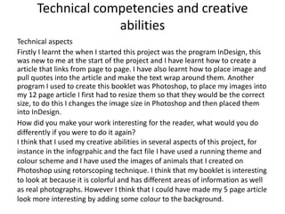 Technical competencies and creative
abilities
Technical aspects
Firstly I learnt the when I started this project was the program InDesign, this
was new to me at the start of the project and I have learnt how to create a
article that links from page to page. I have also learnt how to place image and
pull quotes into the article and make the text wrap around them. Another
program I used to create this booklet was Photoshop, to place my images into
my 12 page article I first had to resize them so that they would be the correct
size, to do this I changes the image size in Photoshop and then placed them
into InDesign.
How did you make your work interesting for the reader, what would you do
differently if you were to do it again?
I think that I used my creative abilities in several aspects of this project, for
instance in the infogrpahic and the fact file I have used a running theme and
colour scheme and I have used the images of animals that I created on
Photoshop using rotorscoping technique. I think that my booklet is interesting
to look at because it is colorful and has different areas of information as well
as real photographs. However I think that I could have made my 5 page article
look more interesting by adding some colour to the background.
 