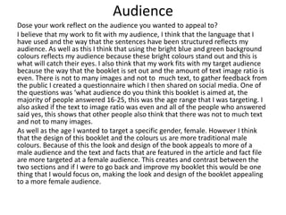 Audience
Dose your work reflect on the audience you wanted to appeal to?
I believe that my work to fit with my audience, I think that the language that I
have used and the way that the sentences have been structured reflects my
audience. As well as this I think that using the bright blue and green background
colours reflects my audience because these bright colours stand out and this is
what will catch their eyes. I also think that my work fits with my target audience
because the way that the booklet is set out and the amount of text image ratio is
even. There is not to many images and not to much text, to gather feedback from
the public I created a questionnaire which I then shared on social media. One of
the questions was ‘what audience do you think this booklet is aimed at, the
majority of people answered 16-25, this was the age range that I was targeting. I
also asked if the text to image ratio was even and all of the people who answered
said yes, this shows that other people also think that there was not to much text
and not to many images.
As well as the age I wanted to target a specific gender, female. However I think
that the design of this booklet and the colours us are more traditional male
colours. Because of this the look and design of the book appeals to more of a
male audience and the text and facts that are featured in the article and fact file
are more targeted at a female audience. This creates and contrast between the
two sections and if I were to go back and improve my booklet this would be one
thing that I would focus on, making the look and design of the booklet appealing
to a more female audience.
 