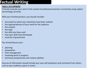 Factual Writing
1
Task 6. 52.4 (P/M/D)
Critically evaluate your work in the context of professional practice consistently using subject
terminology correctly.
With your finished product, you should consider:
• the extent to which your intentions have been realised
• the appropriateness of your work for the audience
• the content
• the style
• the skills you have used
• how your skills have developed
• areas for improvement.
You should discuss your:
• planning
• preparation
• time management
• reviewing work in progress
• technical competencies and creative abilities
Sources of information should include your own self-evaluation and comments from others
such as your audience, peers or tutors.
 