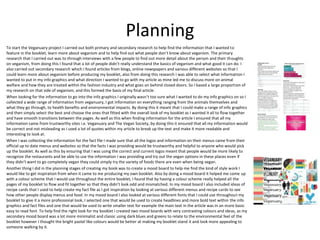 Planning
To start the Veganuary project I carried out both primary and secondary research to help find the information that I wanted to
feature in the booklet, learn more about veganism and to help find out what people don’t know about veganism. The primary
research that I carried out was to through interviews with a few people to find out more detail about the person and their thoughts
on veganism, from doing this I found that a lot of people didn’t really understand the basics of veganism and what good it can do. I
also carried out secondary research which I found articles from blogs, online newspapers and various different websites so that I
could learn more about veganism before producing my booklet, also from doing this research I was able to select what information I
wanted to put in my info graphics and what direction I wanted to go with my article as mine led me to discuss more on animal
welfare and how they are treated within the fashion industry and what goes on behind closed doors. So I based a large proportion of
my research on that side of veganism, and this formed the basis of my final article.
When looking for the information to go into the info graphics I originally wasn’t too sure what I wanted to do my info graphics on so I
collected a wide range of information from veganuary, I got information on everything ranging from the animals themselves and
what they go through, to health benefits and environmental impacts. By doing this it meant that I could make a range of info graphics
and then simply select the best and choose the ones that fitted with the overall look of my booklet as I wanted it all to flow together
and have smooth transitions between the pages. As well as this when finding information for the article I ensured that all my
information came from trustworthy sites i.e. Veganuary and The Vegan Society, by doing this it ensured that all my information would
be correct and not misleading as I used a lot of quotes within my article to break up the text and make it more readable and
interesting to look at.
When I was collecting the information for the fact file I made sure that all the logos and information on their menus came from their
official up to date menus and websites so that the facts I was providing would be trustworthy and helpful to anyone who would pick
up the booklet. As well as this by ensuring that I was using the correct and current logos meant that people would be more likely to
recognize the restaurants and be able to use the information I was providing and try out the vegan options in these places even if
they didn’t want to go completely vegan they could simply try the variety of foods there are even when being vegan.
Another thing I did in the planning stages of creating my book was to create a mood board to help me find the kind of style work I
would like to get inspiration from when it came to me producing my own booklet. Also by doing a mood board it helped me come up
with a colour scheme that I would use throughout the entire booklet, I found that by having a colour scheme really helped all the
pages of my booklet to flow and fit together so that they didn’t look odd and mismatched. In my mood board I also included ideas of
recipe cards that I used to help create my fact file as I got inspiration by looking at various different menus and recipe cards to see
how other people display menus and food. In my mood board I also looked at various different fonts that I could use throughout my
booklet to give it a more professional look, I selected one that would be used to create headlines and more bold text within the info
graphics and fact files and one that would be used to write smaller text for example the main text in the article was in an more basic
easy to read font. To help find the right look for my booklet I created two mood boards with very contrasting colours and ideas, as my
secondary mood board was a lot more minimalist and classic using dark blues and greens to relate to the environmental feel of the
booklet however I thought the bright pastel like colours would be better at making my booklet stand it and look more appealing to
someone walking by it.
 